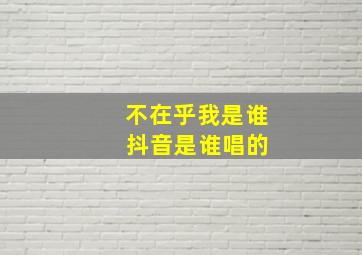 不在乎我是谁 抖音是谁唱的